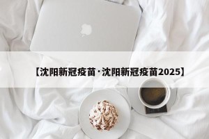 【沈阳新冠疫苗·沈阳新冠疫苗2025】