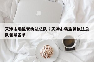 天津市场监管执法总队›天津市场监管执法总队领导名单