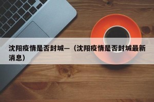 沈阳疫情是否封城—（沈阳疫情是否封城最新消息）