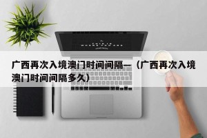 广西再次入境澳门时间间隔—（广西再次入境澳门时间间隔多久）