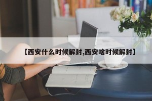 【西安什么时候解封,西安啥时候解封】
