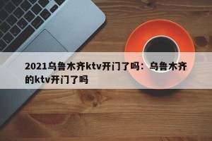 2021乌鲁木齐ktv开门了吗：乌鲁木齐的ktv开门了吗