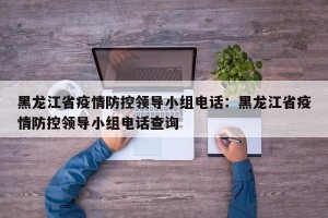 黑龙江省疫情防控领导小组电话：黑龙江省疫情防控领导小组电话查询