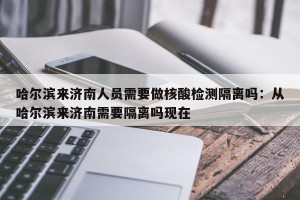 哈尔滨来济南人员需要做核酸检测隔离吗：从哈尔滨来济南需要隔离吗现在