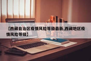 【西藏自治区疫情风险等级最新,西藏地区疫情风险等级】