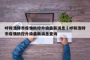 呼和浩特市疫情防控升级最新消息›呼和浩特市疫情防控升级最新消息查询