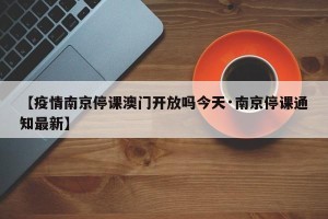 【疫情南京停课澳门开放吗今天·南京停课通知最新】