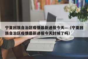 宁夏回族自治区疫情最新通报今天—（宁夏回族自治区疫情最新通报今天封城了吗）