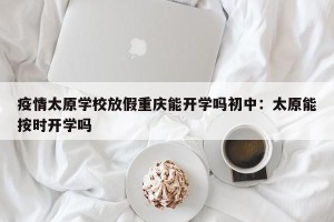 疫情太原学校放假重庆能开学吗初中：太原能按时开学吗