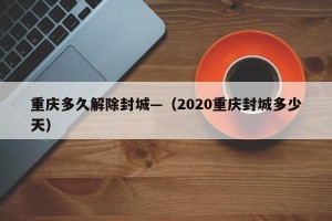 重庆多久解除封城—（2020重庆封城多少天）