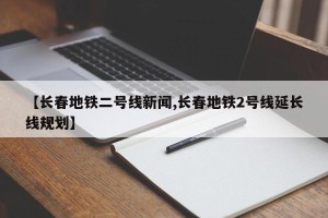 【长春地铁二号线新闻,长春地铁2号线延长线规划】