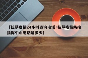 【拉萨疫情24小时咨询电话·拉萨疫情防控指挥中心电话是多少】