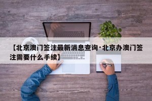 【北京澳门签注最新消息查询·北京办澳门签注需要什么手续】
