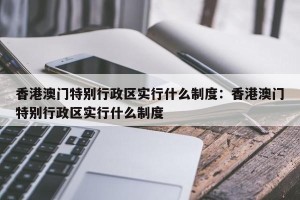香港澳门特别行政区实行什么制度：香港澳门特别行政区实行什么制度