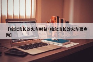 【哈尔滨长沙火车时刻·哈尔滨长沙火车票查询】