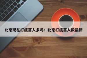 北京现在打疫苗人多吗：北京打疫苗人数最新