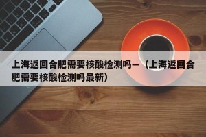 上海返回合肥需要核酸检测吗—（上海返回合肥需要核酸检测吗最新）