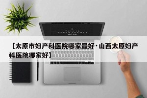 【太原市妇产科医院哪家最好·山西太原妇产科医院哪家好】