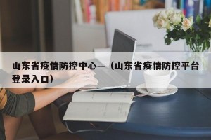 山东省疫情防控中心—（山东省疫情防控平台登录入口）