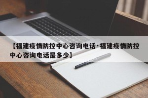 【福建疫情防控中心咨询电话·福建疫情防控中心咨询电话是多少】
