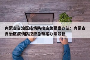内蒙古自治区疫情防控应急预案办法：内蒙古自治区疫情防控应急预案办法最新
