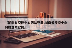 【湖南省疫控中心网站登录,湖南省疫控中心网站登录官网】