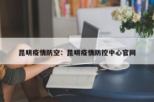 昆明疫情防空：昆明疫情防控中心官网
