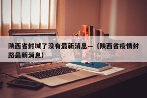 陕西省封城了没有最新消息—（陕西省疫情封路最新消息）