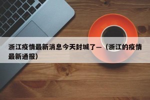 浙江疫情最新消息今天封城了—（浙江的疫情最新通报）