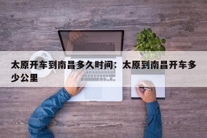 太原开车到南昌多久时间：太原到南昌开车多少公里