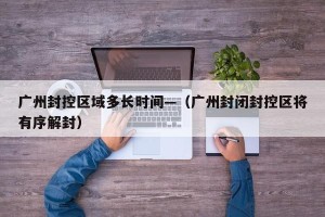 广州封控区域多长时间—（广州封闭封控区将有序解封）