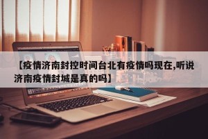 【疫情济南封控时间台北有疫情吗现在,听说济南疫情封城是真的吗】