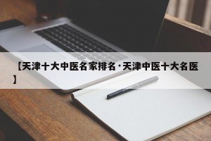 【天津十大中医名家排名·天津中医十大名医】