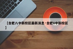 【合肥八中新校区最新消息·合肥8中新校区】