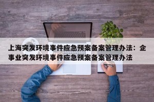 上海突发环境事件应急预案备案管理办法：企事业突发环境事件应急预案备案管理办法