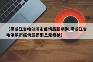 【黑龙江省哈尔滨市疫情最新病例,黑龙江省哈尔滨市疫情最新消息无症状】