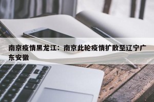 南京疫情黑龙江：南京此轮疫情扩散至辽宁广东安徽