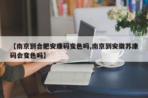 【南京到合肥安康码变色吗,南京到安徽苏康码会变色吗】