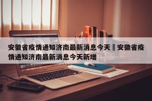 安徽省疫情通知济南最新消息今天›安徽省疫情通知济南最新消息今天新增