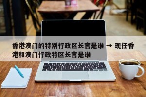 香港澳门的特别行政区长官是谁 → 现任香港和澳门行政特区长官是谁