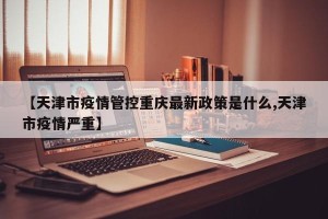 【天津市疫情管控重庆最新政策是什么,天津市疫情严重】