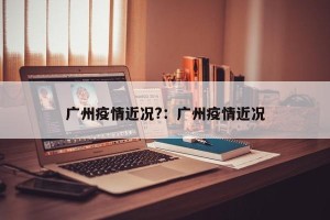 广州疫情近况?：广州疫情近况
