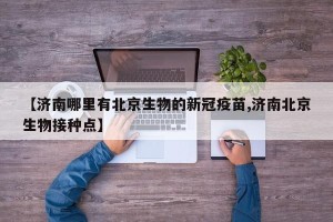 【济南哪里有北京生物的新冠疫苗,济南北京生物接种点】