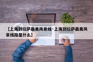 【上海到拉萨最美风景线·上海到拉萨最美风景线路是什么】