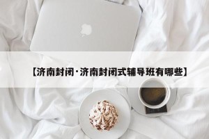 【济南封闭·济南封闭式辅导班有哪些】