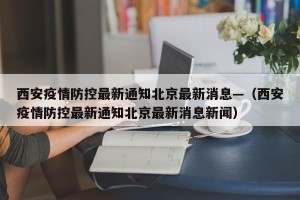 西安疫情防控最新通知北京最新消息—（西安疫情防控最新通知北京最新消息新闻）