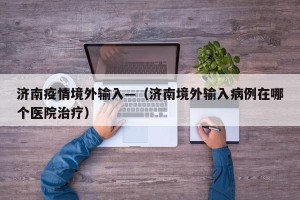 济南疫情境外输入—（济南境外输入病例在哪个医院治疗）