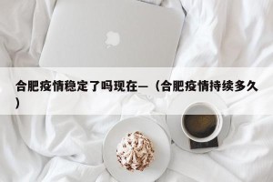 合肥疫情稳定了吗现在—（合肥疫情持续多久）