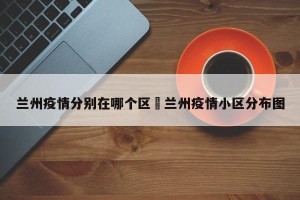 兰州疫情分别在哪个区›兰州疫情小区分布图