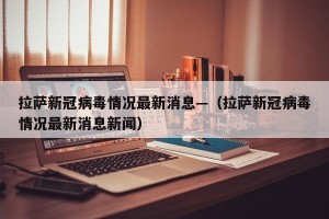 拉萨新冠病毒情况最新消息—（拉萨新冠病毒情况最新消息新闻）